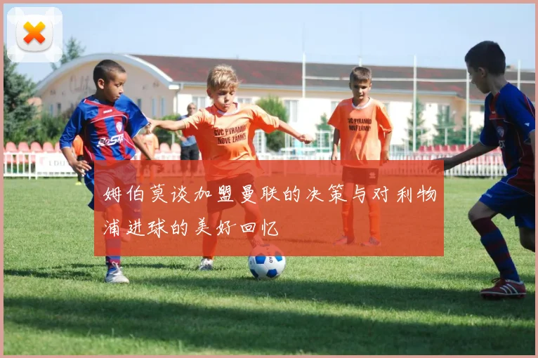 姆伯莫谈加盟曼联的决策与对利物浦进球的美好回忆