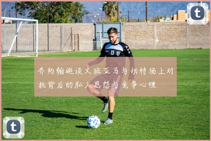 乔约翰逊谈文班亚马与切特场上对抗背后的私人恩怨与竞争心理