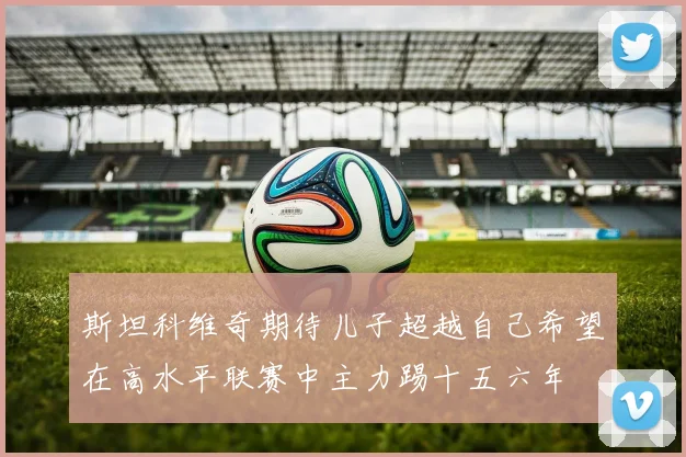 斯坦科维奇期待儿子超越自己希望在高水平联赛中主力踢十五六年