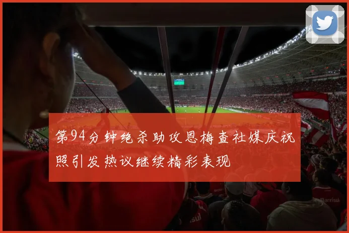 第94分钟绝杀助攻恩梅查社媒庆祝照引发热议继续精彩表现