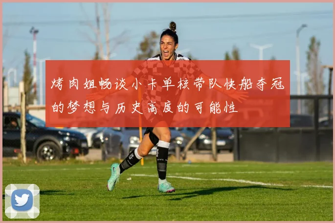 烤肉姐畅谈小卡单核带队快船夺冠的梦想与历史高度的可能性