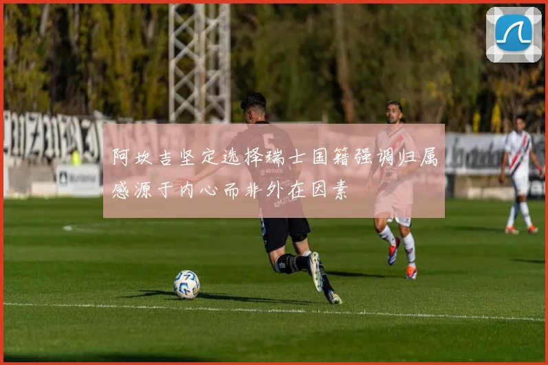 阿坎吉坚定选择瑞士国籍强调归属感源于内心而非外在因素