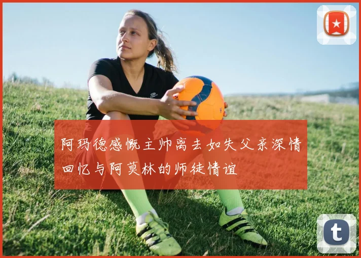 阿玛德感慨主帅离去如失父亲深情回忆与阿莫林的师徒情谊