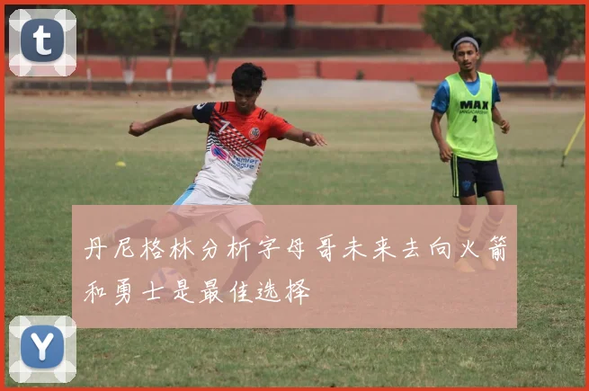 丹尼格林分析字母哥未来去向火箭和勇士是最佳选择