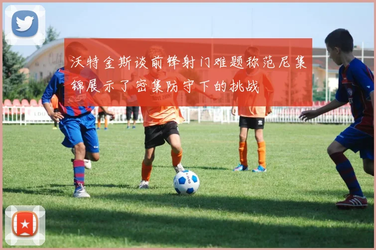 沃特金斯谈前锋射门难题称范尼集锦展示了密集防守下的挑战