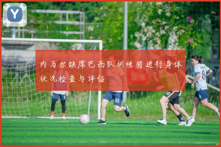 内马尔缺席巴西队训练将进行身体状况检查与评估