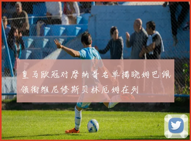 皇马欧冠对摩纳哥名单揭晓姆巴佩领衔维尼修斯贝林厄姆在列