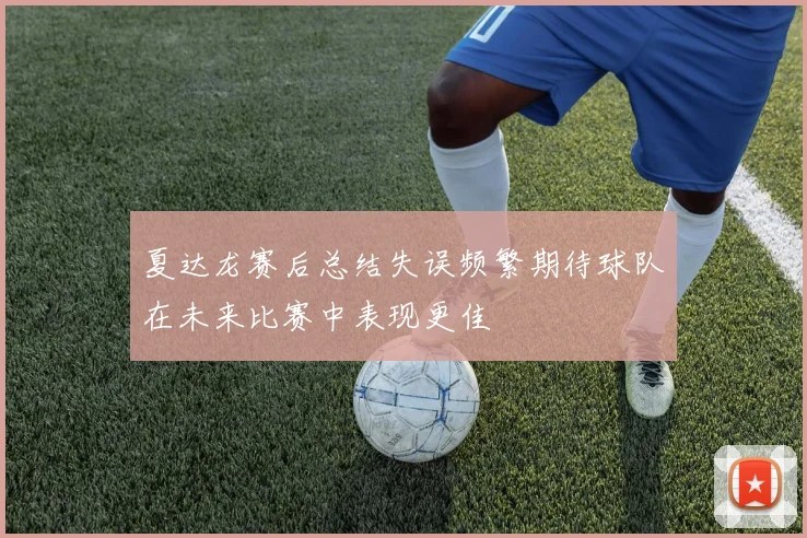 夏达龙赛后总结失误频繁期待球队在未来比赛中表现更佳