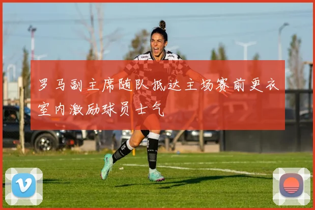 罗马副主席随队抵达主场赛前更衣室内激励球员士气