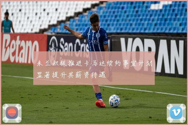 米兰积极推进卡马达续约事宜计划显著提升其薪资待遇