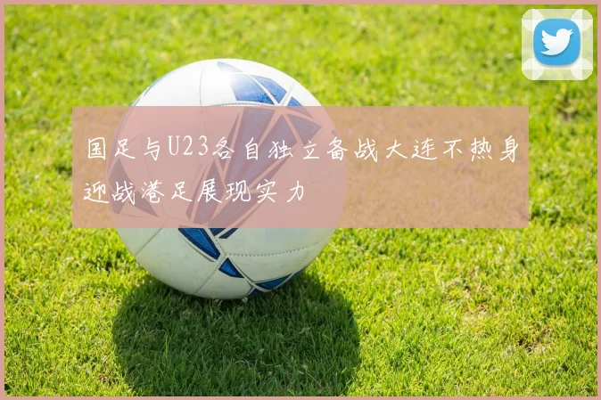 国足与U23各自独立备战大连不热身迎战港足展现实力